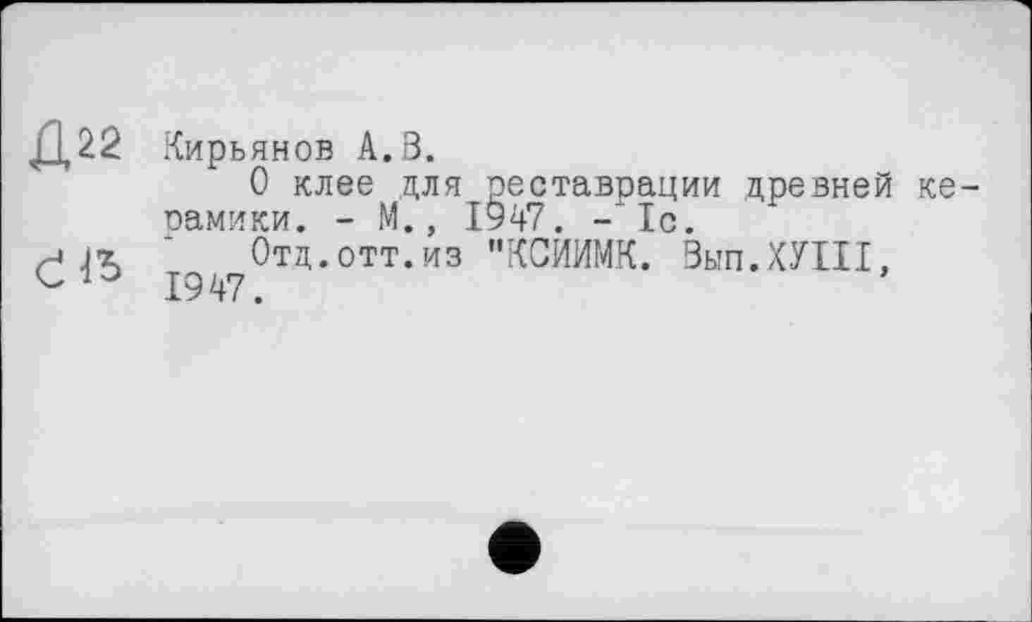 ﻿Д22
Člb
Кирьянов А.З.
О клее для реставрации древней керамики. - М., 1947. -1с.
Отд.отт.из "КСИИМК. Вып.ХУШ, 1947.